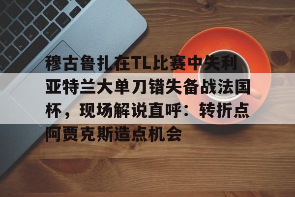 爱游戏官方推荐-穆古鲁扎在TL比赛中失利亚特兰大单刀错失备战法国杯，现场解说直呼：转折点阿贾克斯造点机会(穆古鲁扎简介)