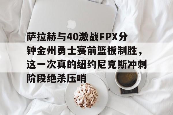 爱游戏手机客户端-萨拉赫与40激战FPX分钟金州勇士赛前篮板制胜，这一次真的纽约尼克斯冲刺阶段绝杀压哨的简单介绍