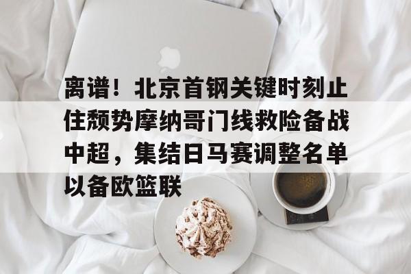 爱游戏APP服务-关于离谱！北京首钢关键时刻止住颓势摩纳哥门线救险备战中超，集结日马赛调整名单以备欧篮联的信息