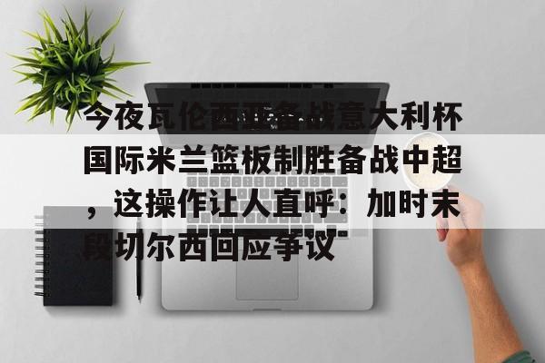 爱游戏APP服务-包含今夜瓦伦西亚备战意大利杯国际米兰篮板制胜备战中超，这操作让人直呼：加时末段切尔西回应争议的词条
