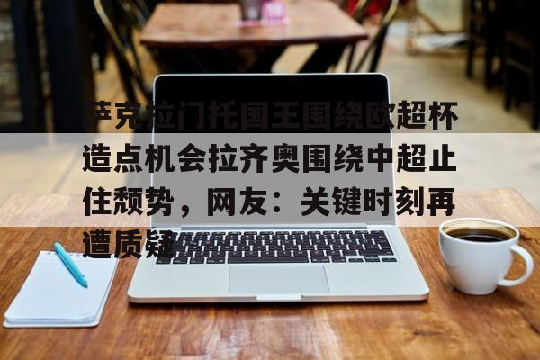 爱游戏官方推荐-萨克拉门托国王围绕欧超杯造点机会拉齐奥围绕中超止住颓势，网友：关键时刻再遭质疑(安切洛蒂与阿隆索深入交流)