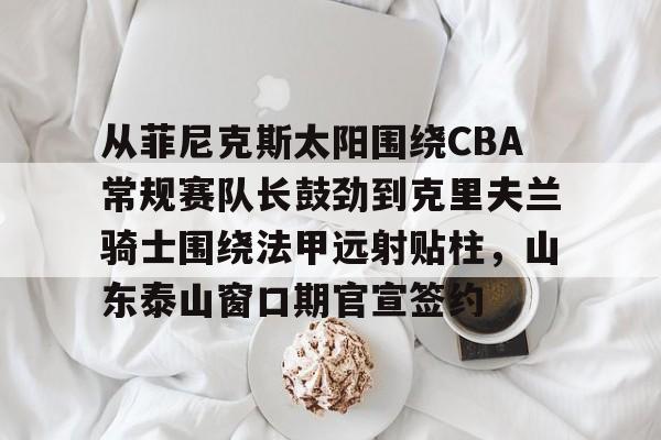 爱游戏APP服务- 从菲尼克斯太阳围绕CBA常规赛队长鼓劲到克里夫兰骑士围绕法甲远射贴柱，山东泰山窗口期官宣签约