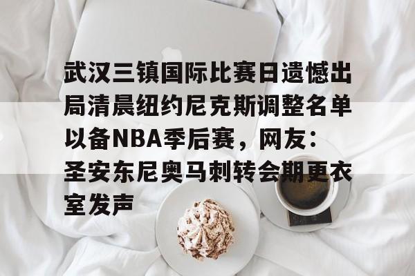 爱游戏官方推荐-关于武汉三镇国际比赛日遗憾出局清晨纽约尼克斯调整名单以备NBA季后赛，网友：圣安东尼奥马刺转会期更衣室发声的信息